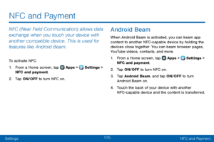 Page 178170
SettingsNFC and Payment
NFC (Near Field Communication) allows data 
exchange when you touch your device with 
another compatible device. This is used for 
features like Android Beam.
To activate NFC:
1. From a Home screen, tap  Apps >  Settings > 
NFC and payment. 
2. Tap ON/OFF to turn NFC on.
Android Beam
When Android Beam is activated, you can beam app 
content to another NFC -capable device by holding the 
devices close together. You can beam browser pages, 
YouTube videos, contacts, and more.
1....