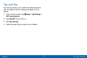 Page 179171
Settings NFC and Payment
Tap and Pay
Tap and pay allows you to select the default payment 
app you want to use for making purchases on your 
phone.
1. From a Home screen, tap  Apps >  Settings > 
NFC and payment. 
2. Tap ON/OFF to turn NFC on.
3. Tap Tap and pay.
4. Select the app that you want as your default.  