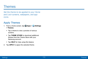 Page 180172
SettingsThemes
Set the theme to be applied to your Home 
and Lock screens, wallpapers, and app 
icons.
Apply Themes
1. From a Home screen, tap  Apps >  Settings 
> Themes.
• Tap a theme to view a preview of various 
screens.
• Tap THEME STORE to download additional 
themes from the Theme Store with your 
Samsung account.
• Tap HELP for help using this feature.
2. Tap APPLY to apply the selected theme.
Themes   