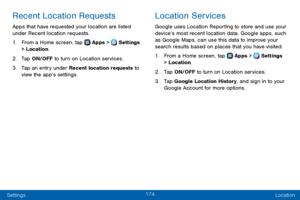 Page 182174
Settings Location
Recent Location Requests
Apps that have requested your location are listed 
under Recent location requests. 
1. From a Home screen, tap  Apps >  Settings 
> Location.
2. Tap ON/OFF to turn on Location services.
3. Tap an entry under Recent location requests to 
view the app’s settings.
Location Services
Google uses Location Reporting to store and use your 
device’s most recent location data. Google apps, such 
as Google Maps, can use this data to improve your 
search results based...