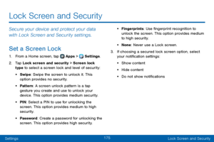 Page 183175
SettingsLock Screen and Security
Lock Screen and Security
Secure your device and protect your data 
with Lock Screen and Security settings.
Set a Screen Lock
1. From a Home screen, tap  Apps >  Settings .
2. Tap Lock screen and security > Screen lock 
type to select a screen lock and level of security:
• Swipe: Swipe the screen to unlock it. This 
option provides no security.
• Pattern: A screen unlock pattern is a tap 
gesture you create and use to unlock your 
device. This option provides medium...