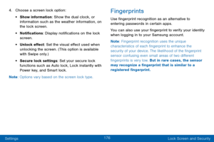 Page 184176
Settings Lock Screen and Security
4. Choose a screen lock option:
• Show information: Show the dual clock, or 
information such as the weather information, on 
the lock screen.
• Notifications: Display notifications on the lock 
screen.
• Unlock effect: Set the visual effect used when 
unlocking the screen. (This option is available 
with Swipe only.)
• Secure lock settings: Set your secure lock 
functions such as Auto lock, Lock instantly with 
Power key, and Smart lock. 
Note : Options vary based...