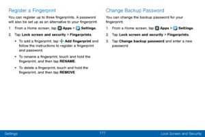 Page 185177
Settings Lock Screen and Security
Register a Fingerprint
You can register up to three fingerprints. A password 
will also be set up as an alternative to your fingerprint.
1. From a Home screen, tap  Apps >  Settings.
2. Tap Lock screen and security > Fingerprints.
• To add a fingerprint, tap  Add fingerprint and 
follow the instructions to register a fingerprint 
and password.
• To rename a fingerprint, touch and hold the 
fingerprint, and then tap RENAME.
• To delete a fingerprint, touch and hold...