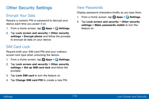 Page 187179
Settings Lock Screen and Security
Other Security Settings
Encrypt Your Data
Require a numeric PIN or password to decrypt your 
device each time you power it on.
1. From a Home screen, tap  Apps >  Settings.
2. Tap Lock screen and security > Other security 
settings > Encrypt phone and follow the prompts 
to encrypt all data on your device.
SIM Card Lock
Require both your SIM card PIN and your ordinary 
screen lock type when unlocking the device.
1. From a Home screen, tap  Apps >  Settings.
2. Tap...