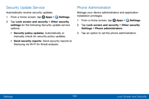 Page 188180
Settings Lock Screen and Security
Security Update Service
Automatically receive security updates.
1. From a Home screen, tap  Apps >  Settings.
2. Tap Lock screen and security > Other security 
settings for the following Security update service 
options:
• Security policy updates: Automatically or 
manually check for security policy updates.
• Send security reports: Send security reports to 
Samsung via Wi-Fi for threat analysis.
Phone Administration
Manage your device administrators and application...