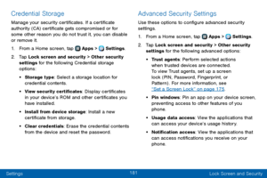 Page 189181
Settings Lock Screen and Security
Credential Storage
Manage your security certificates. If a certificate 
authority (CA) certificate gets compromised or for 
some other reason you do not trust it, you can disable 
or remove it.
1. From a Home screen, tap  Apps >  Settings.
2. Tap Lock screen and security > Other security 
settings for the following Credential storage 
options: 
• Storage type: Select a storage location for 
credential contents.
• View security certificates: Display certificates 
in...