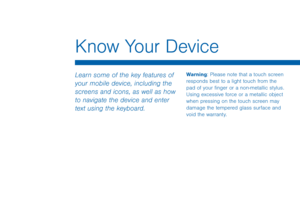 Page 20Know Your Device
Learn some of the key features of 
your mobile device, including the 
screens and icons, as well as how 
to navigate the device and enter 
text using the keyboard.Warning: Please note that a touch screen 
responds best to a light touch from the 
pad of your finger or a non-metallic stylus. 
Using excessive force or a metallic object 
when pressing on the touch screen may 
damage the tempered glass surface and 
void the warranty.  