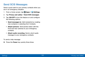 Page 191183
Settings Privacy and Safety
Send SOS Messages
Send a quick alert to your primary contacts when you 
are in an emergency situation.
1. From a Home screen, tap  Apps >  Settings.
2. Tap Privacy and safety > Send SOS messages.
3. Tap ON/OFF to turn the feature on and configure the following options:
• Send messages to: Add recipients by creating 
new contacts or selecting from Contacts.
• Attach pictures: Send photos taken with the 
front and rear cameras to your emergency 
contacts.
• Attach audio...