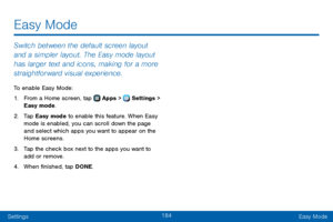 Page 192184
SettingsEasy Mode
Switch between the default screen layout 
and a simpler layout. The Easy mode layout 
has larger text and icons, making for a more 
straightforward visual experience.
To enable Easy Mode:
1. From a Home screen, tap  Apps >  Settings > 
Easy mode.
2. Tap Easy mode to enable this feature. When Easy 
mode is enabled, you can scroll down the page 
and select which apps you want to appear on the 
Home screens.
3. Tap the check box next to the apps you want to 
add or remove.
4. When...