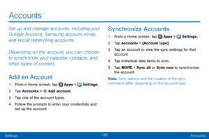 Page 193185
SettingsAccounts
Accounts
Set up and manage accounts, including your 
Google Account, Samsung account, email, 
and social networking accounts.
Depending on the account, you can choose 
to synchronize your calendar, contacts, and 
other types of content.
Add an Account
1. From a Home screen, tap  Apps >  Settings.
2. Tap Accounts >  Add account.
3. Tap one of the account types.
4. Follow the prompts to enter your credentials and 
set up the account.
Synchronize Accounts
1. From a Home screen, tap...