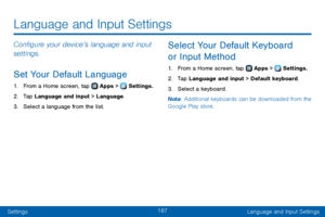 Page 195187
SettingsLanguage and Input Settings
Configure your device’s language and input 
settings.
Set Your Default Language
1. From a Home screen, tap  Apps >  Settings.
2. Tap Language and input > Language.
3. Select a language from the list.
Select Your Default Keyboard 
or Input Method
1. From a Home screen, tap  Apps >  Settings.
2. Tap Language and input > Default keyboard.
3. Select a keyboard.
Note : Additional keyboards can be downloaded from the 
Google Play store.
Language and Input Settings   