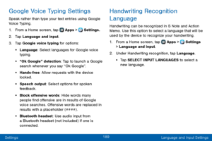 Page 197189
Settings Language and Input Settings
Google Voice Typing Settings
Speak rather than type your text entries using Google 
Voice Typing. 
1. From a Home screen, tap  Apps >  Settings.
2. Tap Language and input.
3. Tap Google voice typing for options:
• Language: Select languages for Google voice 
typing.
• “Ok Google” detection: Tap to launch a Google 
search whenever you say “Ok Google”.
• Hands-free: Allow requests with the device 
locked.
• Speech output: Select options for spoken 
feedback.
• Block...