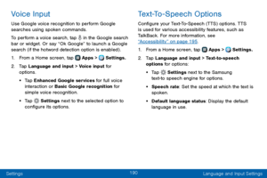 Page 198190
Settings Language and Input Settings
Voice Input
Use Google voice recognition to perform Google 
searches using spoken commands.
To perform a voice search, tap 
 in the Google search bar or widget. Or say “Ok Google” to launch a Google 
search (if the hotword detection option is enabled) .
1. From a Home screen, tap  Apps >  Settings.
2. Tap Language and input > Voice input for 
options.
• Tap Enhanced Google services for full voice 
interaction or Basic Google recognition for 
simple voice...