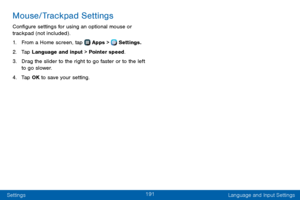 Page 199191
Settings Language and Input Settings
Mouse/Trackpad Settings
Configure settings for using an optional mouse or 
trackpad (not included) .
1. From a Home screen, tap  Apps >  Settings.
2. Tap Language and input > Pointer speed.
3. Drag the slider to the right to go faster or to the left 
to go slower.
4. Tap OK to save your setting.  