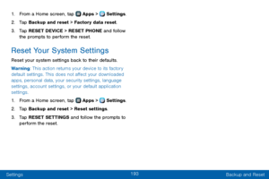 Page 201193
Settings Backup and Reset
1. From a Home screen, tap  Apps >  Settings.
2. Tap Backup and reset > Factory data reset.
3. Tap RESET DEVICE > RESET PHONE and follow 
the prompts to perform the reset.
Reset Your System Settings
Reset your system settings back to their defaults.
Warning: This action returns your device to its factory 
default settings. This does not affect your downloaded 
apps, personal data, your security settings, language 
settings, account settings, or your default application...