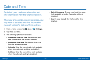 Page 202194
SettingsDate and Time
By default, your device receives date and 
time information from the wireless network. 
When you are outside network coverage, you 
may want to set date and time information 
manually using the date and time settings.
1. From a Home screen, tap  Apps >  Settings.
2. Tap Date and time.
3. The following options are available:
• Automatic date and time: Receive date and 
time updates from the wireless network.
• Automatic time zone: Receive the time zone 
from the wireless...