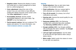 Page 204196
Settings Accessibility
• Negative colors: Reverse the display of colors 
from white text on a black background to black 
text on a white background.
• Color adjustment: Adjust the color of the 
screen if you are color blind or have difficulty 
reading the display because of the screen color. 
Tap Color adjustment for options.
• Accessibility shortcut: Quickly enable 
accessibility features in two quick steps. Tap 
ON/OFF
 to turn the feature on.
• Text-to-speech options: Set your preferred TTS...
