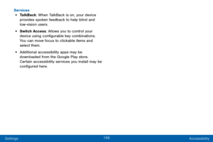 Page 206198
Settings Accessibility
Services
• TalkBack: When TalkBack is on, your device 
provides spoken feedback to help blind and 
low-vision users.
• Switch Access
: Allows you to control your 
device using configurable key combinations. 
You can move focus to clickable items and 
select them.
• Additional accessibility apps may be 
downloaded from the Google Play store. 
Certain accessibility services you install may be 
configured here.  