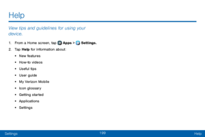 Page 207199
SettingsHelp
View tips and guidelines for using your 
device.
1. From a Home screen, tap  Apps >  Settings.
2. Tap Help for information about:
• New features
• How-to videos
• Useful tips
• User guide
• My Verizon Mobile
• Icon glossary
• Getting started
• Applications
• Settings
Help   