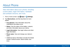 Page 208200
SettingsAbout Phone
About Phone
View information about your phone, including 
current status, legal information, hardware 
and software versions, and more.
1. From a Home screen, tap  Apps >  Settings.
2. Tap About phone, and then tap items for more 
details:
• Icon glossary: View information about the 
notifications and status icons.
• Status: View the status of the battery, network, 
and other information about your device.
• Legal information: View legal notices and other 
legal information.
•...