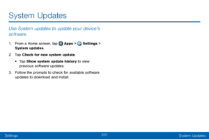 Page 209201
SettingsSystem Updates
Use System updates to update your device’s 
software.
1. From a Home screen, tap  Apps >  Settings  > 
System updates.
2. Tap Check for new system update.
• Tap Show system update history to view 
previous software updates.
3. Follow the prompts to check for available software 
updates to download and install.
System Updates   