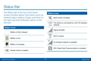 Page 2820
Know Your DeviceStatus Bar
Status Bar
The Status bar at the top of the Home 
screen provides device information (such as 
network status, battery charge, and time) on 
the right side and notification alerts on the 
left side.
Status Icons
Battery is fully charged.
Battery is low.
Battery is charging.
Vibrate mode is enabled.
Status Icons
Mute mode is enabled.
The device is connected to a 4G LTE wireless network.
Signal strength.
Wi-Fi is active.
No wireless network is available.
NFC (Near-Field...