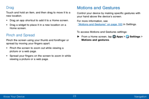 Page 3123
Know Your Device Navigation
Drag
Touch and hold an item, and then drag to move it to a 
new location.
• Drag an app shortcut to add it to a Home screen.
• Drag a widget to place it in a new location on a 
Home screen.
Pinch and Spread
Pinch the screen using your thumb and forefinger or 
spread by moving your fingers apart.
• Pinch the screen to zoom out while viewing a 
picture or a web page.
• Spread your fingers on the screen to zoom in while 
viewing a picture or a web page.
Motions and Gestures...