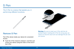 Page 3325
Know Your DeviceS Pen
S Pen
The S Pen is a stylus that assists you in 
performing different functions.
Remove S Pen
The S Pen stores inside your device for convenient 
access.
 ► Push the S Pen inward to release it, and then pull 
it from your device using the notch on the end of 
the S Pen.
 
Warning: Be sure to insert your S Pen with the nib 
pointed inward. Inserting the S Pen the wrong way can 
cause it to become stuck and can damage the pen and 
your phone.     