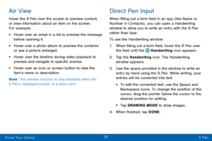 Page 3426
Know Your Device S Pen
Air View
Hover the S Pen over the screen to preview content, 
or view information about an item on the screen. 
For example:
• Hover over an email in a list to preview the message 
before opening it.
• Hover over a photo album to preview the contents 
or see a picture enlarged.
• Hover over the timeline during video playback to 
preview and navigate to specific scenes.
• Hover over an icon or screen button to view the 
item’s name or description.
Note : The preview function is...