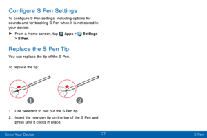 Page 3527
Know Your Device S Pen
Configure S Pen Settings
To configure S Pen settings, including options for 
sounds and for tracking S Pen when it is not stored in 
your device:
 ►From a Home screen, tap  Apps >  Settings  
> S Pen.
Replace the S Pen Tip
You can replace the tip of the S Pen.
To replace the tip:
1. Use tweezers to pull out the S Pen tip.
2. Insert the new pen tip on the top of the S Pen and 
press until it clicks in place.  