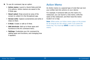 Page 3729
Know Your Device Air Command
 ►To use Air command, tap an option:
• Action memo: Launch a Quick Note and link 
it to actions. Action memos are saved in the 
S Note app.
• Smart select: Draw around an area of the 
screen to collect it in the Scrapbook app.
• Screen write: Capture screenshots and write or 
draw on them.
• S Note : Create or edit an S Note. 
• Add shortcuts: Add up to three apps and 
functions to the Air command menu.
• Settings : Customize your Air command by 
adding apps and functions,...