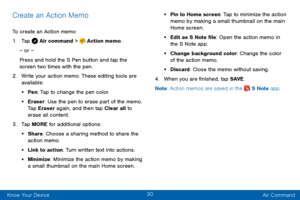 Page 3830
Know Your Device Air Command
Create an Action Memo
To create an Action memo:
1. Tap  Air command >  Action memo.
– or –
Press and hold the S Pen button and tap the 
screen two times with the pen.
2. Write your action memo. These editing tools are 
available:
• Pen : Tap to change the pen color.
• Eraser: Use the pen to erase part of the memo. 
Tap Eraser again, and then tap Clear all to 
erase all content.
3. Tap MORE for additional options:
• Share: Choose a sharing method to share the 
action memo....