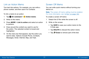 Page 3931
Know Your Device Air Command
Link an Action Memo
Turn text into actions. For example, you can write a 
phone number, and then save it to Contacts.
To link a memo to an action:
1. Tap  Air command >  Action memo.
2. Write on the memo.
3. Press MORE > Link to action and select an action 
to perform.
4. Draw around the content you want to use for 
the action. The selected content is boxed and 
highlighted.
5. On the menu bar that appears, tap the action you 
want to take. Options include Phone, Contacts,...