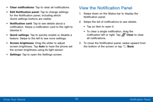 Page 4335
Know Your Device Notification Panel
• Clear notifications: Tap to clear all notifications.
• Edit Notification panel: Tap to change settings 
for the Notification panel, including which 
Quick settings buttons are visible.
• Notification card: Tap to see details about a 
notification. Swipe a notification card to the right to 
dismiss it.
• Quick settings: Tap to quickly enable or disable a 
feature. Swipe to the left to see more settings.
• Screen brightness: Drag the slider to adjust 
screen...