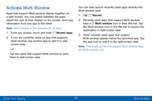 Page 4638
Know Your Device Multi Window
Activate Multi Window
Apps that support Multi window display together on 
a split screen. You can switch between the apps, 
adjust the size of their display on the screen, and copy 
information from one app to the other.
Note: Multi window is not available for all apps.
1. From any screen, touch and hold  Recent apps.
2. If you are currently using an app that supports 
Multi window, tap another app to add it in split 
screen view.
- or -
Tap two apps that support Multi...