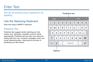 Page 4840
Know Your DeviceEnter Text
E n t e r  Te x t
Text can be entered using a keyboard or by 
speaking.
Use the Samsung Keyboard
Enter text using a QWERTY keyboard.
Predictive Text
Predictive text suggest words matching your text 
entries, and, optionally, completes common words 
automatically. Predictive text can learn your personal 
writing style from your contacts, messages, email, and 
social networking sites —  im proving its accuracy of predicting your text entries.
OptionsPredictive text   