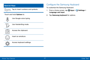 Page 4941
Know Your Device Enter Text
Special Keys
Tap to insert numbers and symbols.
Touch and hold Options to:
Use Google voice typing.
Use Handwriting mode.
Access the clipboard.
Insert an emoticon.
Access keyboard settings.
Configure the Samsung Keyboard
To customize the Samsung Keyboard:
1. From a Home screen, tap  Apps >  Settings > 
Language and input.
2. Tap Samsung keyboard for options.  