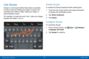 Page 5042
Know Your Device Enter Text
Use Swype
Swype is a text input method that makes it possible 
to enter a word by sliding your finger or stylus (not 
included) from letter to letter, lifting your finger or 
stylus between words.
For example, to enter the word “this”, slide your fingers 
between the letters “t-h-i-s”.
Enable Swype
To enable the Swype keyboard while entering text:
1. Touch the top of the screen and swipe downward 
to display the Notification panel.
2. Tap Select keyboard.
3. Tap Swype....