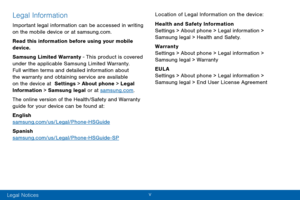 Page 6v 
Legal Information
Important legal information can be accessed in writing 
on the mobile device or at samsung.com. 
Read this information before using your mobile 
device.
Samsung Limited Warranty - This product is covered 
under the applicable Samsung Limited Warranty.  
Full written terms and detailed information about 
the warranty and obtaining service are available 
on the device at  Settings > About phone > Legal 
Information > Samsung legal or at samsung.com .
The online version of the...