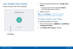 Page 5143
Know Your Device Enter Text
Use Google Voice Typing
Instead of typing, enter text by speaking.
Languages
1. On the Samsung Keyboard, tap  Google voice 
typing. 
• You may need to touch and hold Options 
(left of the Space key) to find it.
2. Speak your text.
Note : Tap Languages to download additional 
languages for use with Google voice typing.
Configure Google Voice Typing
To customize Google voice typing:
1. From a Home screen, tap  Apps >  Settings > 
Language and input.
2. Tap Google voice typing...