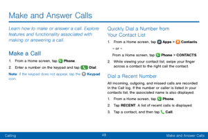 Page 5648
CallingMake and Answer Calls
Make and Answer Calls
Learn how to make or answer a call. Explore 
features and functionality associated with 
making or answering a call.
Make a Call
1. From a Home screen, tap  Phone.
2. Enter a number on the keypad and tap  Dial.
Note : If the keypad does not appear, tap the 
 Keypad 
icon.
Quickly Dial a Number from 
Your Contact List
1. From a Home screen, tap  Apps >  Contacts.
– or –
From a Home screen, tap 
 Phone > C O N TAC T S .
2. While viewing your contact...