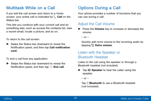 Page 5850
Calling Make and Answer Calls
Multitask While on a Call
If you exit the call screen and return to a Home 
screen, your active call is indicated by  Call on the 
Status bar.
This lets you continue with your current call and do 
something else, such as access the contacts list, view 
a recent email, locate a picture, and so on.
To return to the call screen:
 ► Swipe the Status bar downward to reveal the 
Notification panel, and then tap Call notification 
card. 
To end a call from any application:
 ►...