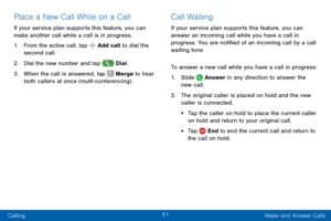 Page 5951
Calling Make and Answer Calls
Place a New Call While on a Call
If your service plan supports this feature, you can 
make another call while a call is in progress. 
1. From the active call, tap  Add call to dial the 
second call.
2. Dial the new number and tap  Dial. 
3. When the call is answered, tap  Merge to hear 
both callers at once (multi-conferencing) . 
Call Waiting
If your service plan supports this feature, you can 
answer an incoming call while you have a call in 
progress. You are notified...