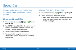 Page 6153
CallingSpeed Dial
Speed Dial
You can assign a shortcut number to a 
contact for speed dialing their default 
number.
Create a Speed Dial
1. From a Home screen, tap  Apps >  Phone > 
C O N TAC T S .
2. Tap MORE > Speed dial. The Speed dial screen 
displays showing the numbers 1 through 100. 
Number 1 is reserved for voicemail.
3. Tap an unused number (Add contact).
4. Tap a contact to assign to the number. 
The selected contact displays in the speed dial 
number box.
Make a Call Using Speed Dial
1....