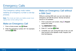 Page 6355
CallingEmergency Calls
Emergency Calls
The Emergency calling mode makes 
redialing an emergency number a one‑t ap 
process.
Note: This mode can drain your battery power more 
rapidly than normal calling mode. 
Make an Emergency Call 
1. From a Home screen, tap  Phone.
2. Enter the emergency number (911 for example)
and tap  Dial. 
Make an Emergency Call without 
a SIM Card
Without a working SIM card, you can only make an 
emergency call with the phone. Normal cell phone 
service is not available. 
1....