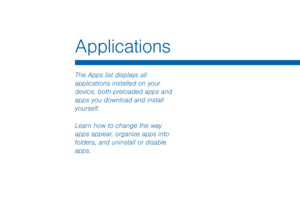 Page 65Applications
The Apps list displays all 
applications installed on your 
device, both preloaded apps and 
apps you download and install 
yourself.
Learn how to change the way 
apps appear, organize apps into 
folders, and uninstall or disable 
apps.  