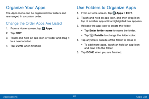 Page 6860
Applications Apps List
Organize Your Apps
The Apps icons can be organized into folders and 
rearranged in a custom order.
Change the Order Apps Are Listed 
1. From a Home screen, tap  Apps.
2. Tap EDIT.
3. Touch and hold an app icon or folder and drag it 
to a new location.
4. Tap DONE when finished.
Use Folders to Organize Apps
1. From a Home screen, tap  Apps > EDIT.
2. Touch and hold an app icon, and then drag it on 
top of another app until a highlighted box appears.
3. Release the app icon to...