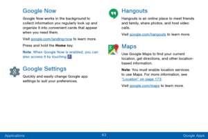 Page 7163
Applications Google Apps
Google Now
Google Now works in the background to 
collect information you regularly look up and 
organize it into convenient cards that appear 
when you need them.
Visit google.com/landing/now to learn more.
Press and hold the Home key.
Note: When Google Now is enabled, you can 
also access it by touching 
.
Google Settings
Quickly and easily change Google app 
settings to suit your preferences.
Hangouts
Hangouts is an online place to meet friends 
and family, share photos,...