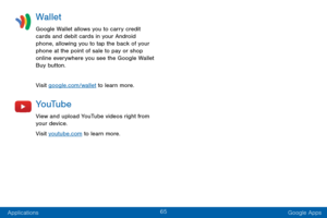 Page 7365
Applications Google Apps
Wallet
Google Wallet allows you to carry credit 
cards and debit cards in your Android 
phone, allowing you to tap the back of your 
phone at the point of sale to pay or shop 
online everywhere you see the Google Wallet 
Buy button.
Visit google.com/wallet to learn more.
Yo uTu b e
View and upload YouTube videos right from 
your device.
Visit youtube.com to learn more.  