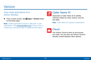 Page 7466
ApplicationsVerizon
Enjoy these applications from 
Verizon Wireless.
 ► From a Home screen, tap  Apps >  Verizon  folder 
to find these apps.
Note : Certain applications require a data plan or paid 
subscription. Visit verizonwireless.com to learn more, or 
contact your service provider for additional information.
Caller Name ID
Subscribe to Caller Name ID to identify 
unknown callers by name, picture, and city 
and state.
Note : Caller Name ID requires a subscription.
Cloud
Use Verizon Cloud to back...